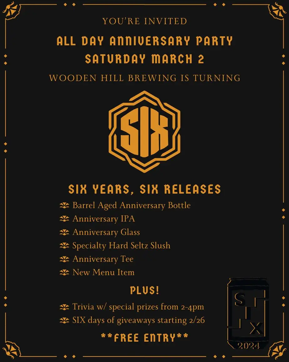 Black and gold graphic that reads: "You're Invited ALL DAY ANNIVERSARY PARTY SATURDAY MARCH 2 Wooden Hill Brewing is turning SIX SIX YEARS SIX RELEASES Barrel Aged Anniversary Bottle Anniversary IPA Anniversary Glass Specialty Hard Seltz Slush Anniversary Tee New Menu Item PLUS! Trivia w/ special prizes from 2-4pm SIX days of IG giveaways starting 2/26 FREE ENTRY
